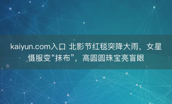 kaiyun.com入口 北影节红毯突降大雨，女星慑服变“抹布”，高圆圆珠宝亮盲眼