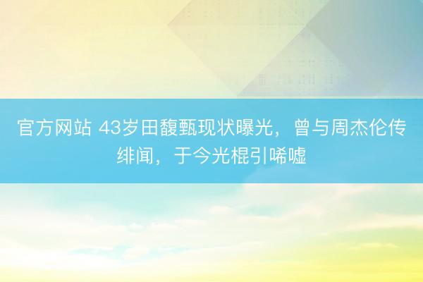 官方网站 43岁田馥甄现状曝光，曾与周杰伦传绯闻，于今光棍引唏嘘