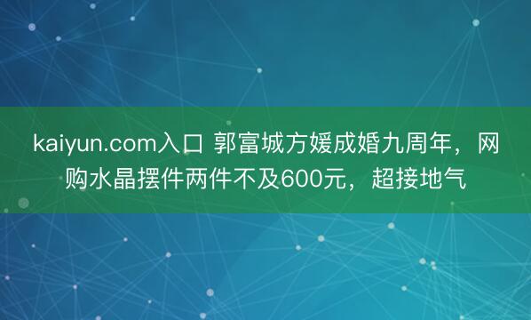 kaiyun.com入口 郭富城方媛成婚九周年，网购水晶摆件两件不及600元，超接地气