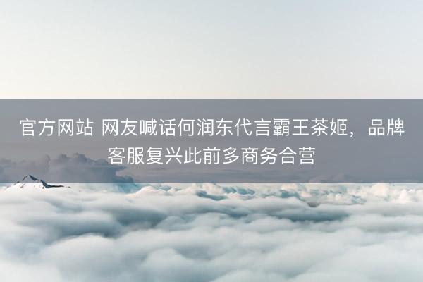 官方网站 网友喊话何润东代言霸王茶姬，品牌客服复兴此前多商务合营