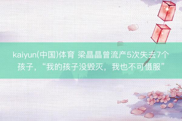 kaiyun(中国)体育 梁晶晶曾流产5次失去7个孩子，“我的孩子没毁灭，我也不可慑服”
