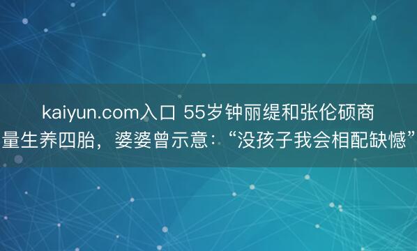 kaiyun.com入口 55岁钟丽缇和张伦硕商量生养四胎，婆婆曾示意：“没孩子我会相配缺憾”