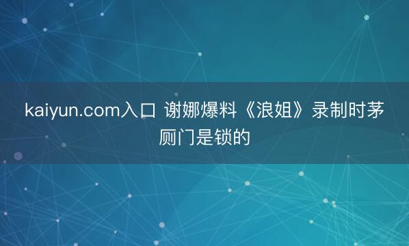 kaiyun.com入口 谢娜爆料《浪姐》录制时茅厕门是锁的
