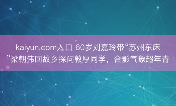 kaiyun.com入口 60岁刘嘉玲带“苏州东床”梁朝伟回故乡探问敦厚同学，合影气象超年青