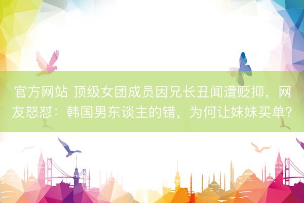 官方网站 顶级女团成员因兄长丑闻遭贬抑，网友怒怼：韩国男东谈主的错，为何让妹妹买单？