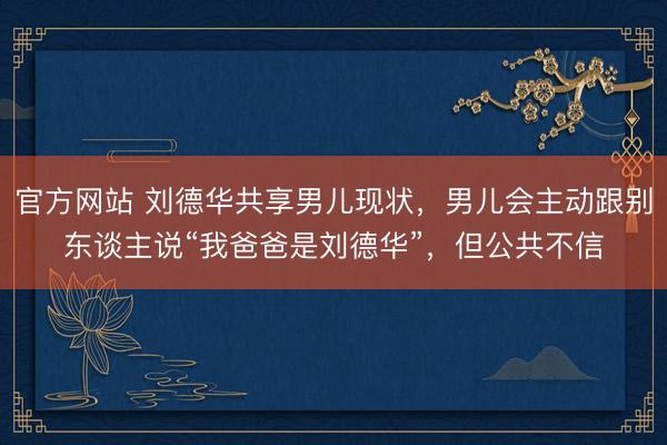 官方网站 刘德华共享男儿现状，男儿会主动跟别东谈主说“我爸爸是刘德华”，但公共不信