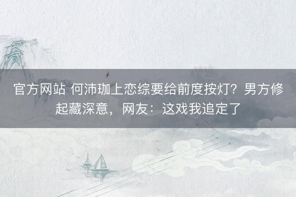 官方网站 何沛珈上恋综要给前度按灯？男方修起藏深意，网友：这戏我追定了