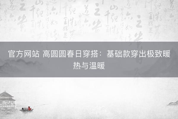 官方网站 高圆圆春日穿搭：基础款穿出极致暖热与温暖