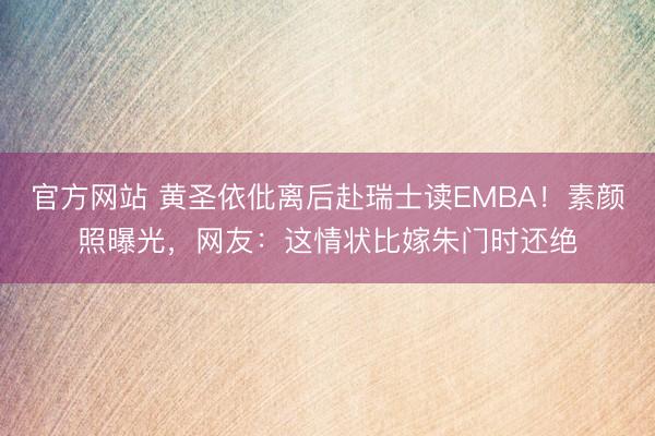官方网站 黄圣依仳离后赴瑞士读EMBA！素颜照曝光，网友：这情状比嫁朱门时还绝