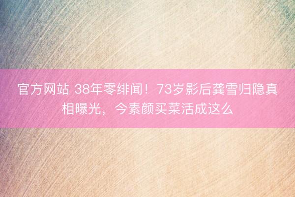 官方网站 38年零绯闻！73岁影后龚雪归隐真相曝光，今素颜买菜活成这么