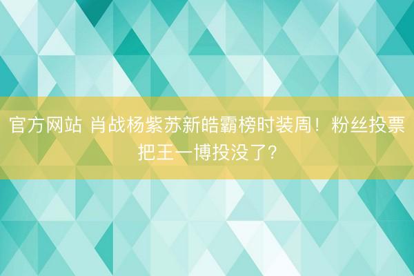 官方网站 肖战杨紫苏新皓霸榜时装周！粉丝投票把王一博投没了？