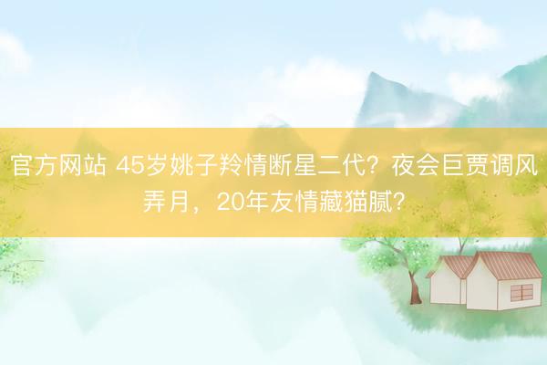官方网站 45岁姚子羚情断星二代？夜会巨贾调风弄月，20年友情藏猫腻？