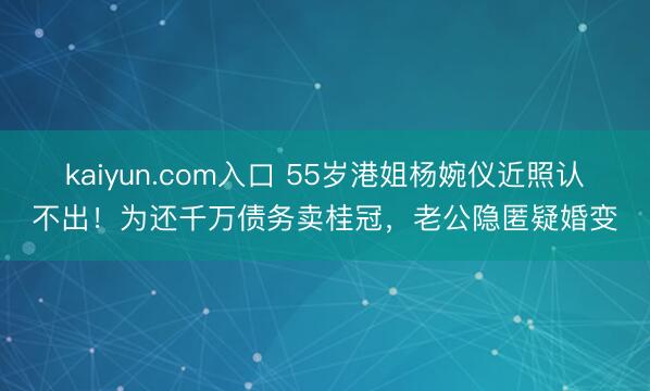 kaiyun.com入口 55岁港姐杨婉仪近照认不出！为还千万债务卖桂冠，老公隐匿疑婚变
