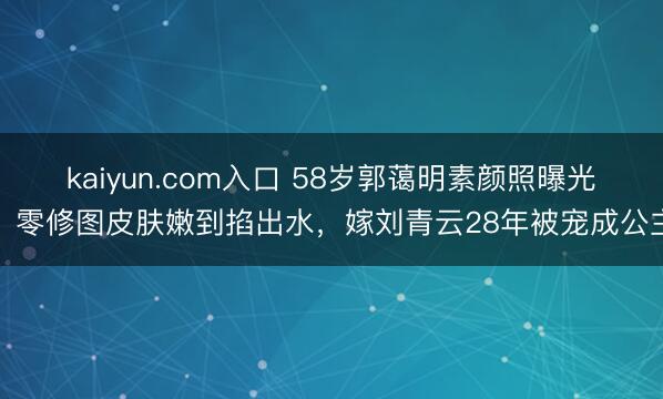 kaiyun.com入口 58岁郭蔼明素颜照曝光！零修图皮肤嫩到掐出水，嫁刘青云28年被宠成公主