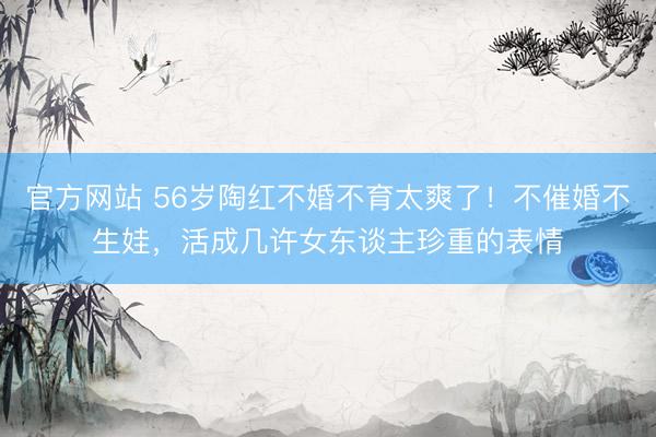 官方网站 56岁陶红不婚不育太爽了！不催婚不生娃，活成几许女东谈主珍重的表情
