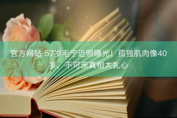官方网站 57岁毛宁近照曝光!孤独肌肉像40岁,不可亲真相太扎心