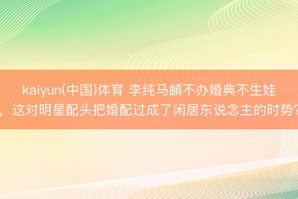 kaiyun(中国)体育 李纯马頔不办婚典不生娃，这对明星配头把婚配过成了闲居东说念主的时势？