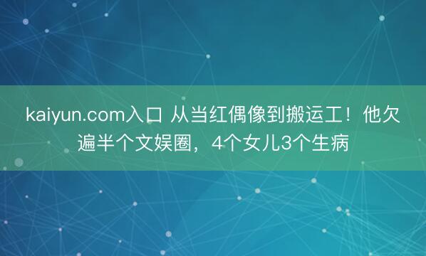 kaiyun.com入口 从当红偶像到搬运工！他欠遍半个文娱圈，4个女儿3个生病