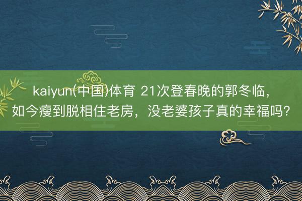 kaiyun(中国)体育 21次登春晚的郭冬临，如今瘦到脱相住老房，没老婆孩子真的幸福吗？