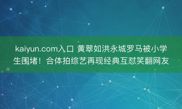 kaiyun.com入口 黄翠如洪永城罗马被小学生围堵！合体拍综艺再现经典互怼笑翻网友