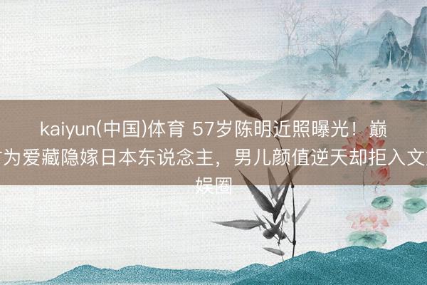 kaiyun(中国)体育 57岁陈明近照曝光！巅峰时为爱藏隐嫁日本东说念主，男儿颜值逆天却拒入文娱圈