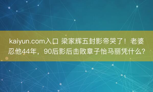 kaiyun.com入口 梁家辉五封影帝哭了!老婆忍他44年,90后影后击败章子怡马丽凭什么?