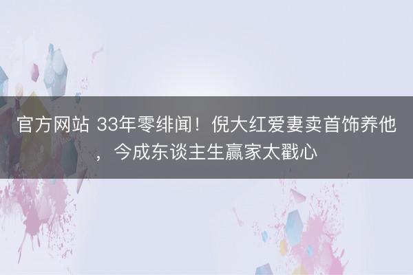 官方网站 33年零绯闻！倪大红爱妻卖首饰养他，今成东谈主生赢家太戳心