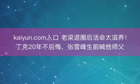 kaiyun.com入口 老梁退圈后活命太滋养！丁克20年不后悔，张雪峰生前喊他师父