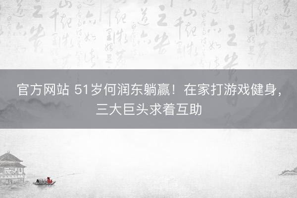 官方网站 51岁何润东躺赢！在家打游戏健身，三大巨头求着互助