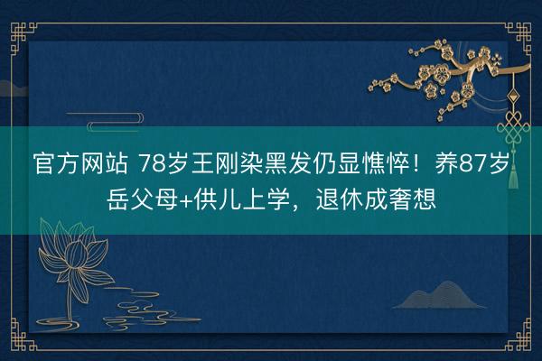 官方网站 78岁王刚染黑发仍显憔悴！养87岁岳父母+供儿上学，退休成奢想