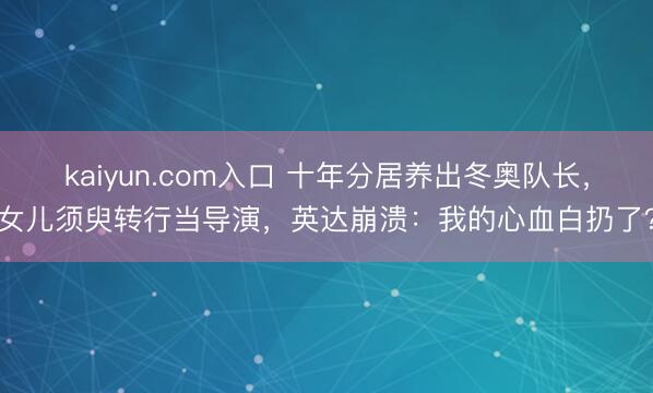 kaiyun.com入口 十年分居养出冬奥队长，女儿须臾转行当导演，英达崩溃：我的心血白扔了？