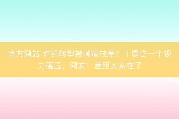 官方网站 许凯转型被嘲演技差？丁勇岱一个视力碾压，网友：差距太实在了