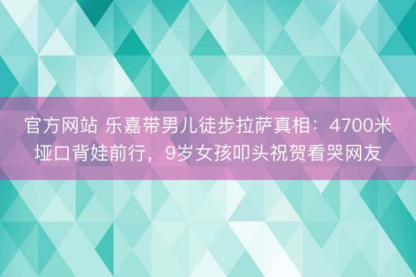 官方网站 乐嘉带男儿徒步拉萨真相：4700米垭口背娃前行，9岁女孩叩头祝贺看哭网友