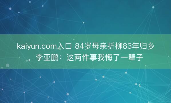 kaiyun.com入口 84岁母亲折柳83年归乡，李亚鹏：这两件事我悔了一辈子