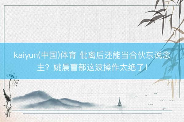 kaiyun(中国)体育 仳离后还能当合伙东说念主？姚晨曹郁这波操作太绝了！