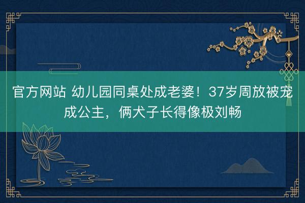 官方网站 幼儿园同桌处成老婆！37岁周放被宠成公主，俩犬子长得像极刘畅