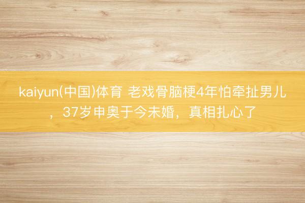 kaiyun(中国)体育 老戏骨脑梗4年怕牵扯男儿，37岁申奥于今未婚，真相扎心了