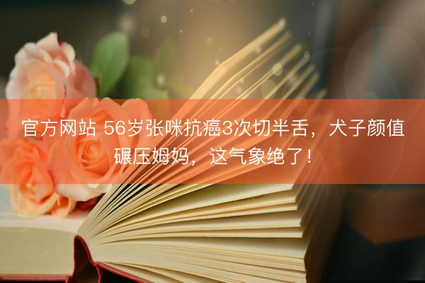 官方网站 56岁张咪抗癌3次切半舌，犬子颜值碾压姆妈，这气象绝了！