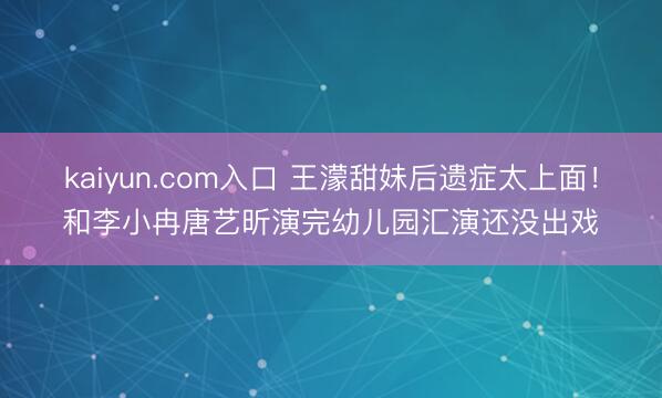 kaiyun.com入口 王濛甜妹后遗症太上面！和李小冉唐艺昕演完幼儿园汇演还没出戏