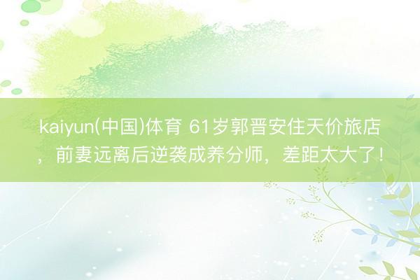 kaiyun(中国)体育 61岁郭晋安住天价旅店，前妻远离后逆袭成养分师，差距太大了！