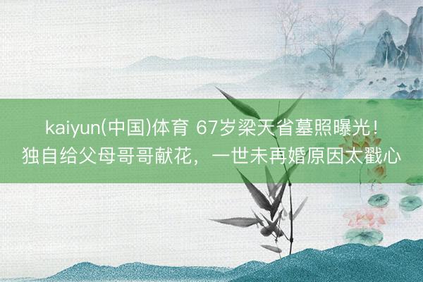 kaiyun(中国)体育 67岁梁天省墓照曝光！独自给父母哥哥献花，一世未再婚原因太戳心