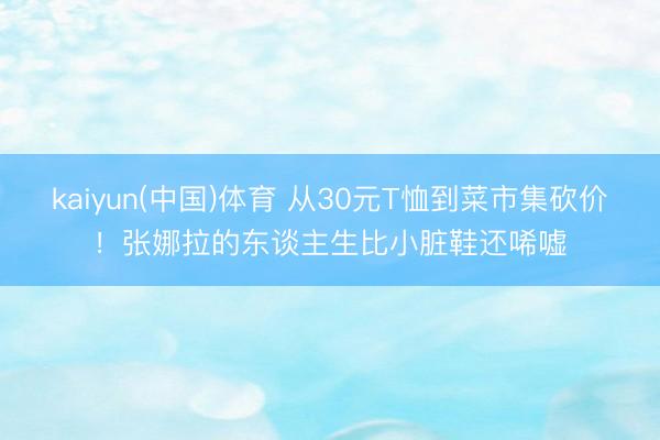 kaiyun(中国)体育 从30元T恤到菜市集砍价！张娜拉的东谈主生比小脏鞋还唏嘘