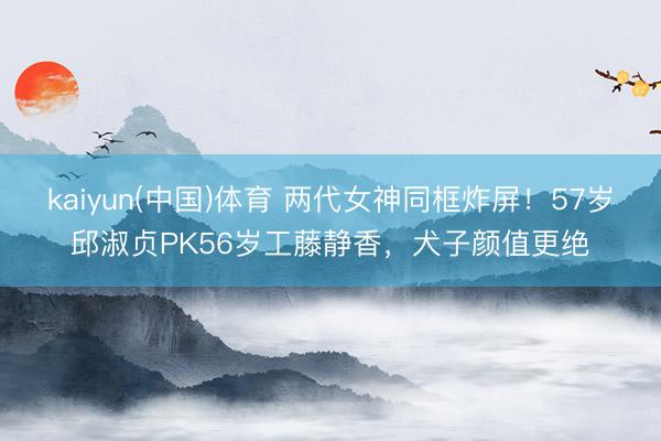 kaiyun(中国)体育 两代女神同框炸屏！57岁邱淑贞PK56岁工藤静香，犬子颜值更绝