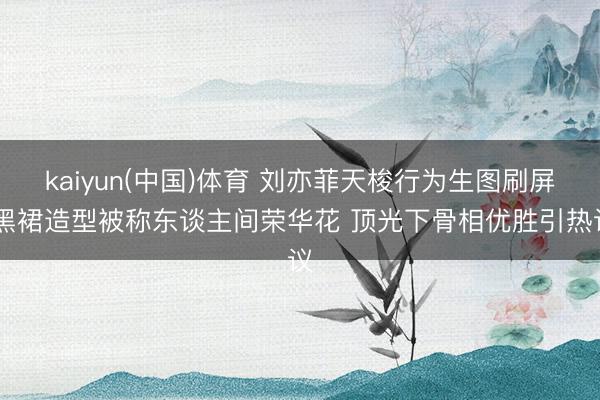 kaiyun(中国)体育 刘亦菲天梭行为生图刷屏 黑裙造型被称东谈主间荣华花 顶光下骨相优胜引热议