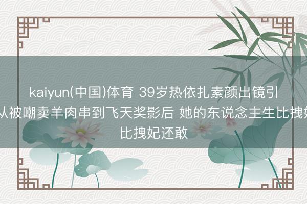 kaiyun(中国)体育 39岁热依扎素颜出镜引热议 从被嘲卖羊肉串到飞天奖影后 她的东说念主生比拽妃还敢