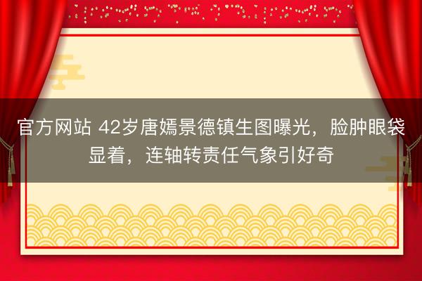 官方网站 42岁唐嫣景德镇生图曝光，脸肿眼袋显着，连轴转责任气象引好奇