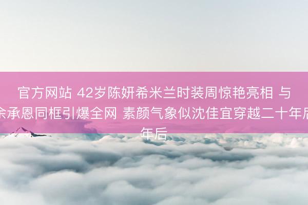 官方网站 42岁陈妍希米兰时装周惊艳亮相 与余承恩同框引爆全网 素颜气象似沈佳宜穿越二十年后