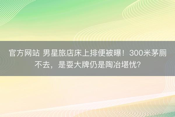 官方网站 男星旅店床上排便被曝！300米茅厕不去，是耍大牌仍是陶冶堪忧？