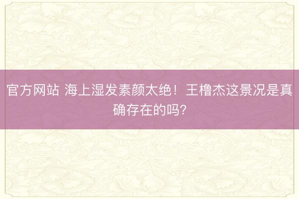 官方网站 海上湿发素颜太绝！王橹杰这景况是真确存在的吗？