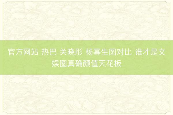 官方网站 热巴 关晓彤 杨幂生图对比 谁才是文娱圈真确颜值天花板